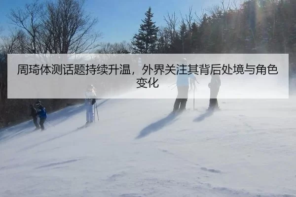 周琦体测话题持续升温，外界关注其背后处境与角色变化
